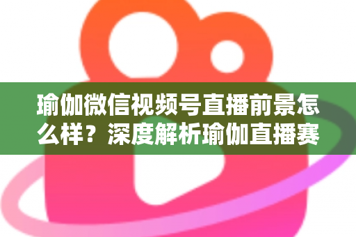 瑜伽微信视频号直播前景怎么样？深度解析瑜伽直播赛道的机遇、挑战与变现路径