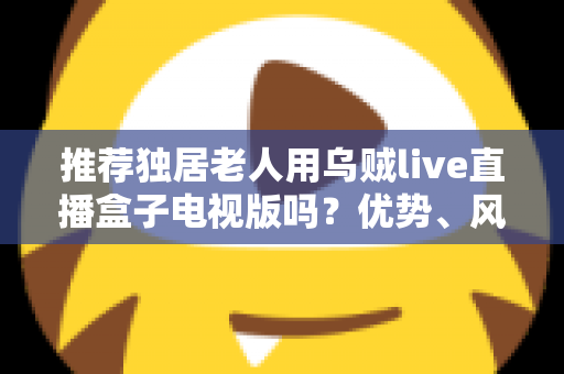 推荐独居老人用乌贼live直播盒子电视版吗？优势、风险与实用指南全解析
