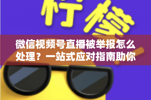 微信视频号直播被举报怎么处理？一站式应对指南助你快速恢复直播