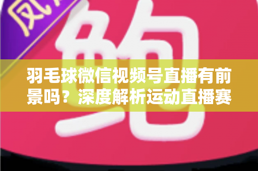 羽毛球微信视频号直播有前景吗？深度解析运动直播赛道的机会与变现路径