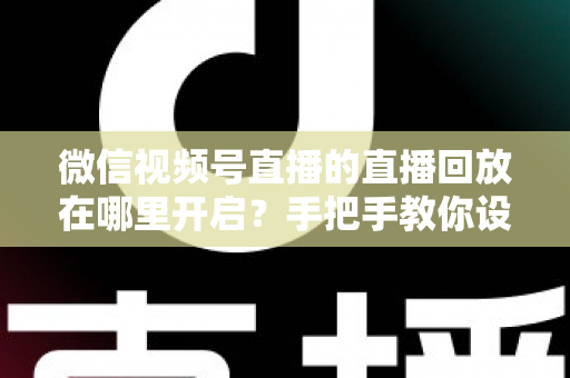 微信视频号直播的直播回放在哪里开启？手把手教你设置回放并高效管理直播内容