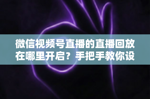 微信视频号直播的直播回放在哪里开启？手把手教你设置回放并高效管理直播内容