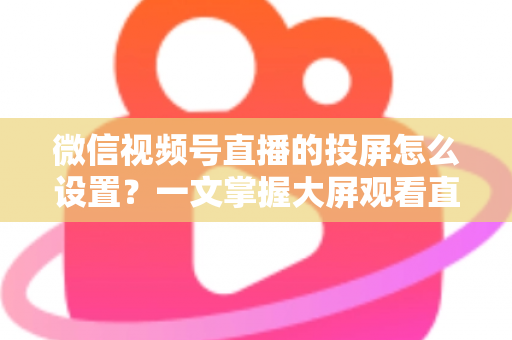 微信视频号直播的投屏怎么设置？一文掌握大屏观看直播的完整攻略