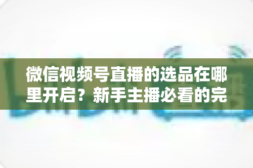 微信视频号直播的选品在哪里开启？新手主播必看的完整开启指南与带货技巧