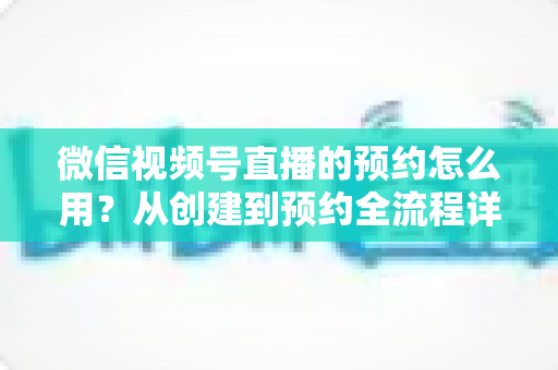 微信视频号直播的预约怎么用?从创建到预约全流程详解,助你轻松提升直播间人气 微信视频号直播的预约怎么用?从创建到预约全流程详解,助你轻松提升直播间人气