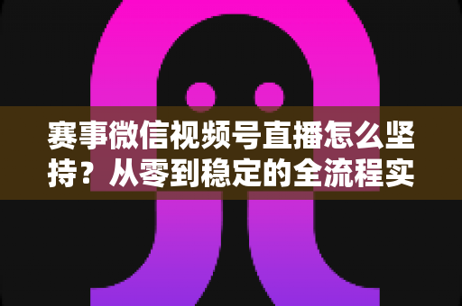 赛事微信视频号直播怎么坚持？从零到稳定的全流程实战指南