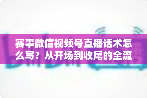 赛事微信视频号直播话术怎么写？从开场到收尾的全流程实战指南