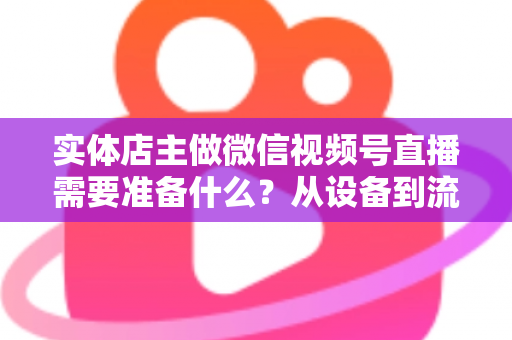 实体店主做微信视频号直播需要准备什么？从设备到流量的全流程筹备指南