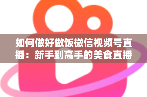 如何做好做饭微信视频号直播：新手到高手的美食直播全流程实战指南