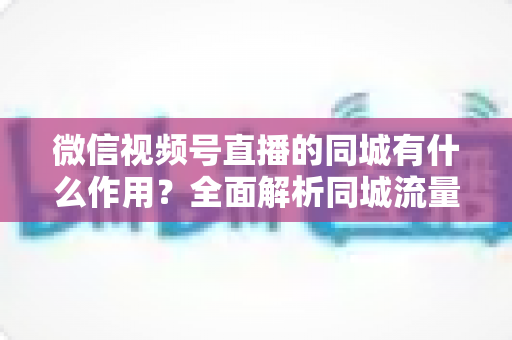 微信视频号直播的同城有什么作用？全面解析同城流量对本地商家与主播的营销价值