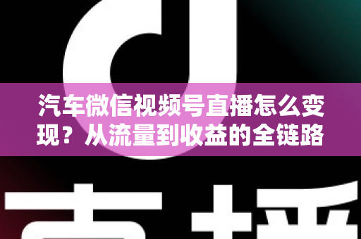 汽车微信视频号直播怎么变现？从流量到收益的全链路实战指南