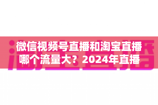 微信视频号直播和淘宝直播哪个流量大？2024年直播带货平台流量深度解析与选平台实战指南