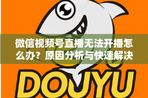 微信视频号直播无法开播怎么办？原因分析与快速解决全攻略