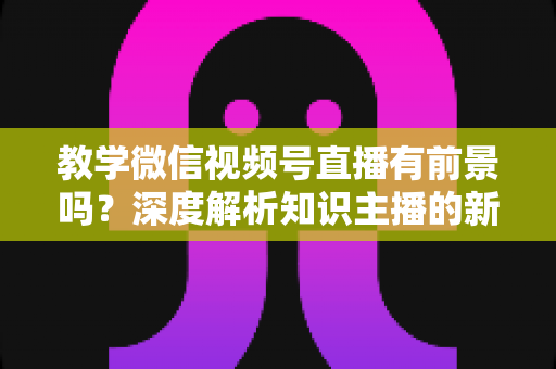教学微信视频号直播有前景吗？深度解析知识主播的新风口、优势与变现路径