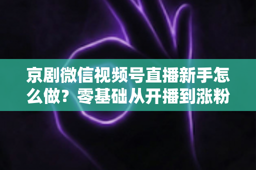 京剧微信视频号直播新手怎么做？零基础从开播到涨粉的完整实战指南