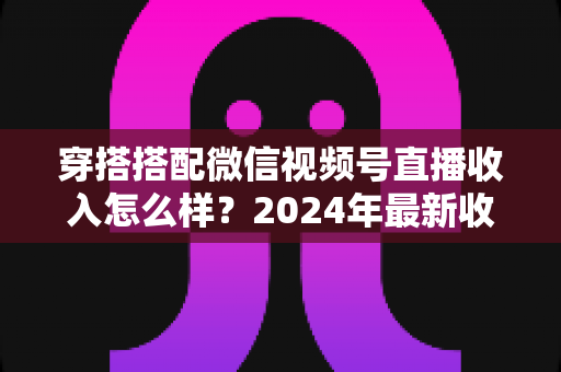 穿搭搭配微信视频号直播收入怎么样？2024年最新收入真相与变现全攻略