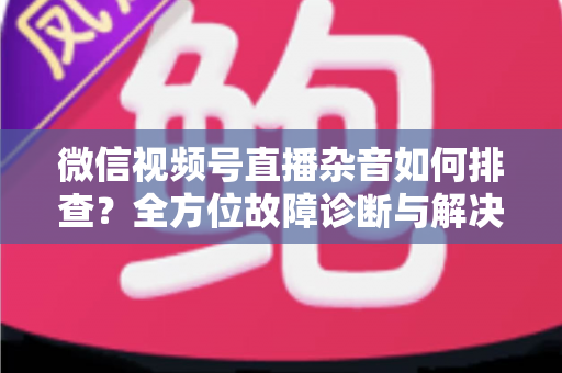 微信视频号直播杂音如何排查？全方位故障诊断与解决方案完全指南