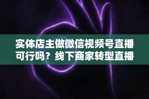 实体店主做微信视频号直播可行吗？线下商家转型直播带货的全景分析与实操指南