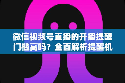 微信视频号直播的开播提醒门槛高吗？全面解析提醒机制、设置方法与运营优化技巧