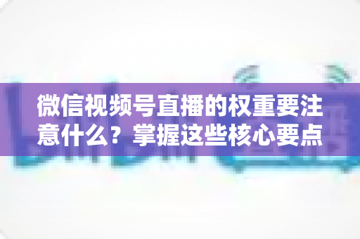 微信视频号直播的权重要注意什么？掌握这些核心要点，让你的直播间流量翻倍