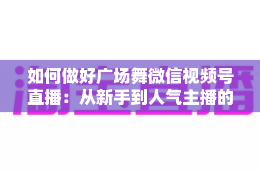如何做好广场舞微信视频号直播：从新手到人气主播的全流程实战指南