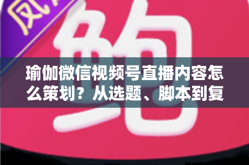瑜伽微信视频号直播内容怎么策划？从选题、脚本到复盘的全流程实战指南