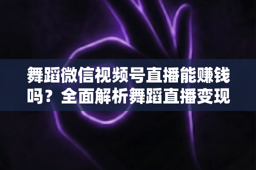 舞蹈微信视频号直播能赚钱吗？全面解析舞蹈直播变现渠道与实战攻略