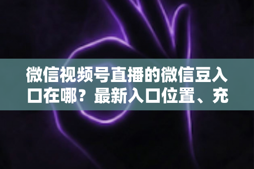 微信视频号直播的微信豆入口在哪？最新入口位置、充值步骤与使用技巧全解析