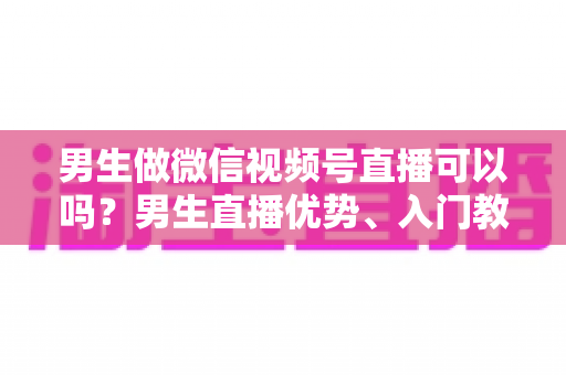 男生做微信视频号直播可以吗?男生直播优势、入门教程与变现全攻略一文讲透 男生做微信视频号直播可以吗?男生直播优势、入门教程与变现全攻略一文讲透