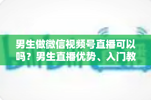 男生做微信视频号直播可以吗?男生直播优势、入门教程与变现全攻略一文讲透 男生做微信视频号直播可以吗?男生直播优势、入门教程与变现全攻略一文讲透