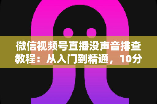 微信视频号直播没声音排查教程:从入门到精通,10分钟快速解决直播无声问题的完整指南 微信视频号直播没声音排查教程:从入门到精通,10分钟快速解决直播无声问题的完整指南