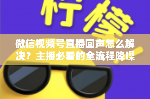 微信视频号直播回声怎么解决？主播必看的全流程降噪指南与实用排查技巧