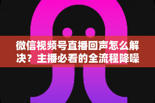 微信视频号直播回声怎么解决？主播必看的全流程降噪指南与实用排查技巧