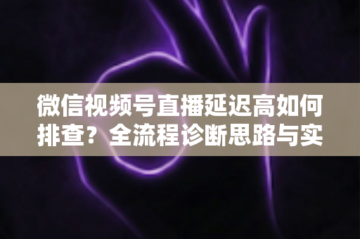 微信视频号直播延迟高如何排查？全流程诊断思路与实战优化指南
