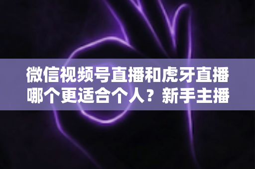 微信视频号直播和虎牙直播哪个更适合个人？新手主播深度对比解析