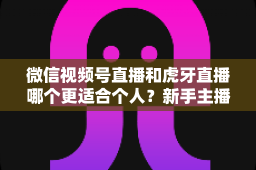 微信视频号直播和虎牙直播哪个更适合个人？新手主播深度对比解析