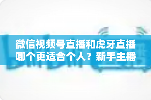 微信视频号直播和虎牙直播哪个更适合个人？新手主播深度对比解析