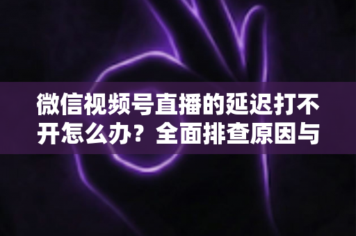 微信视频号直播的延迟打不开怎么办？全面排查原因与实用解决指南