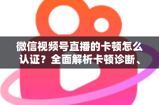 微信视频号直播的卡顿怎么认证？全面解析卡顿诊断、数据收集与官方反馈的完整流程