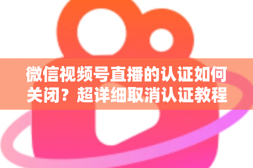 微信视频号直播的认证如何关闭？超详细取消认证教程、影响分析与常见问题解答