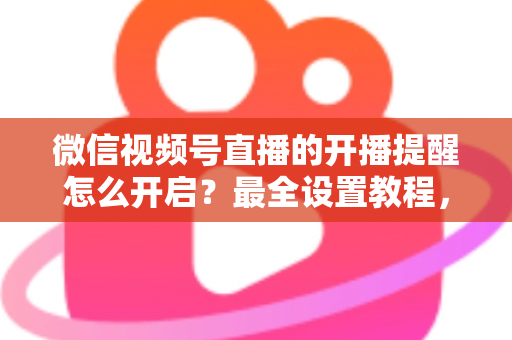 微信视频号直播的开播提醒怎么开启？最全设置教程，让你不再错过任何精彩直播