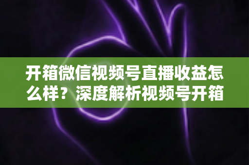 开箱微信视频号直播收益怎么样？深度解析视频号开箱直播的赚钱方式与真实收益水平