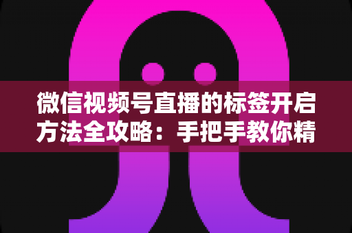 微信视频号直播的标签开启方法全攻略：手把手教你精准定位流量，让直播间人气翻倍