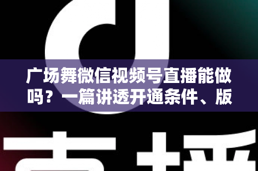 广场舞微信视频号直播能做吗？一篇讲透开通条件、版权风险与变现玩法的保姆级指南