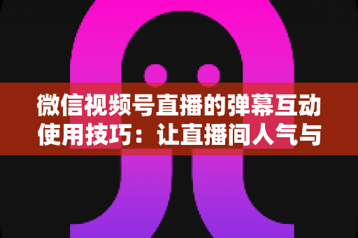 微信视频号直播的弹幕互动使用技巧：让直播间人气与转化双提升的实战手册