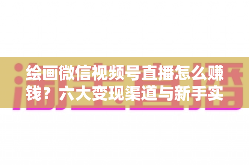 绘画微信视频号直播怎么赚钱？六大变现渠道与新手实操全攻略