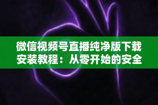 微信视频号直播纯净版下载安装教程:从零开始的安全安装与使用全指南 微信视频号直播纯净版下载安装教程:从零开始的安全安装与使用全指南