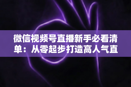 微信视频号直播新手必看清单：从零起步打造高人气直播间的完整攻略