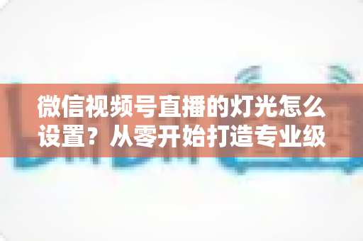微信视频号直播的灯光怎么设置?从零开始打造专业级直播间灯光方案全攻略 微信视频号直播的灯光怎么设置?从零开始打造专业级直播间灯光方案全攻略