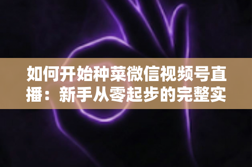 如何开始种菜微信视频号直播：新手从零起步的完整实战指南